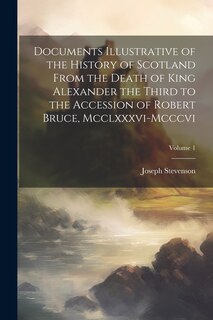 Documents Illustrative of the History of Scotland From the Death of King Alexander the Third to the Accession of Robert Bruce, Mcclxxxvi-Mcccvi; Volume 1