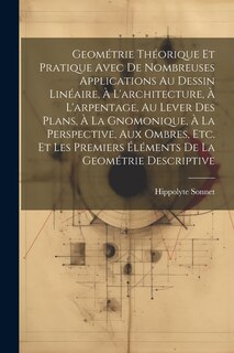 Front cover_Geométrie Théorique Et Pratique Avec De Nombreuses Applications Au Dessin Linéaire, À L'architecture, À L'arpentage, Au Lever Des Plans, À La Gnomonique, À La Perspective, Aux Ombres, Etc. Et Les Premiers Éléments De La Geométrie Descriptive