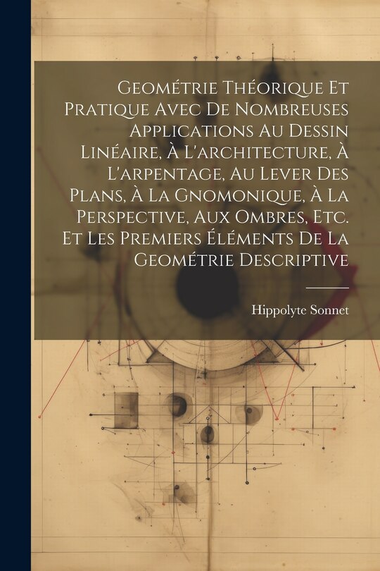 Front cover_Geométrie Théorique Et Pratique Avec De Nombreuses Applications Au Dessin Linéaire, À L'architecture, À L'arpentage, Au Lever Des Plans, À La Gnomonique, À La Perspective, Aux Ombres, Etc. Et Les Premiers Éléments De La Geométrie Descriptive
