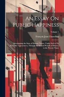 An Essay On Public Happiness: Investigating the State of Human Nature, Under Each of Its Particular Appearances, Through the Several Periods of History, to the Present Times; Volume 1