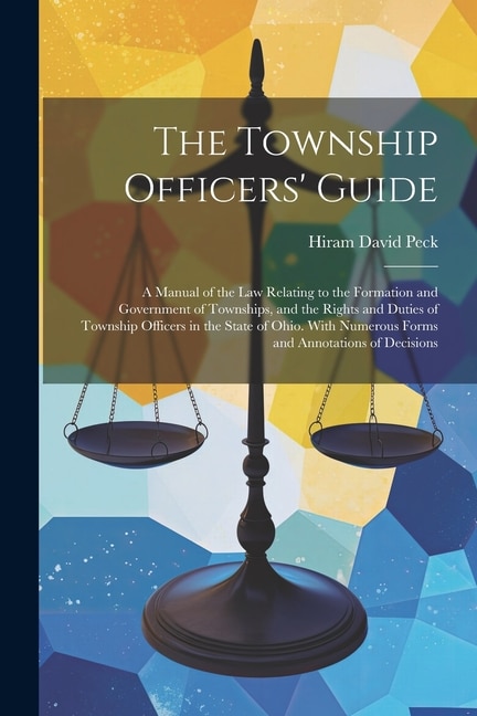 The Township Officers' Guide: A Manual of the Law Relating to the Formation and Government of Townships, and the Rights and Duties of Township Officers in the State of Ohio. With Numerous Forms and Annotations of Decisions