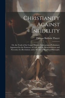 Christianity Against Infidelity: Or, the Truth of the Gospel History; Embracing a Preliminary Argument for the Existence of God, and the Reasonableness and Necessity of a Revelation; and a Review of Sceptical Philosophy