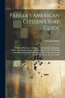 Parker's American Citizen's Sure Guide: Or Ready Reckoner, Measurer, and Calendar. Containing Tables, Shewing the Square and Cube Roots of the Nine Digits ... Superficial and Cubical Measure ... With a Variety of Useful Matter, Adapted to the Use of All P