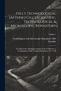 Gill's Technological [Afterw.] Gill's Scientific, Technological & Microscopic Repository; Or, Discoveries and Improvements in the Useful Arts, a Continuation of His Technical Repository, by T. Gill; Volume 1