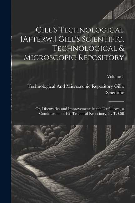 Gill's Technological [Afterw.] Gill's Scientific, Technological & Microscopic Repository; Or, Discoveries and Improvements in the Useful Arts, a Continuation of His Technical Repository, by T. Gill; Volume 1