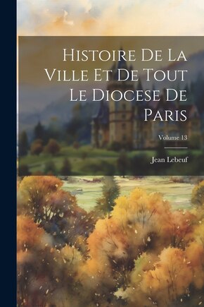 Histoire De La Ville Et De Tout Le Diocese De Paris; Volume 13