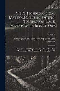 Front cover_Gill's Technological [Afterw.] Gill's Scientific, Technological & Microscopic Repository; Or, Discoveries and Improvements in the Useful Arts, a Continuation of His Technical Repository, by T. Gill; Volume 4