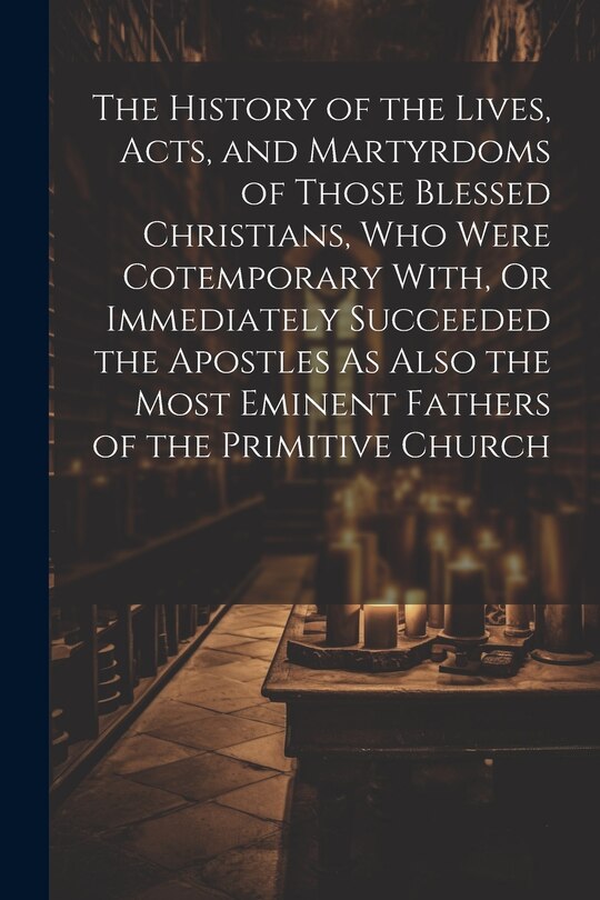 Front cover_The History of the Lives, Acts, and Martyrdoms of Those Blessed Christians, Who Were Cotemporary With, Or Immediately Succeeded the Apostles As Also the Most Eminent Fathers of the Primitive Church