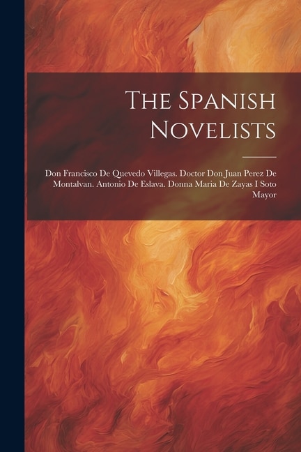 The Spanish Novelists: Don Francisco De Quevedo Villegas. Doctor Don Juan Perez De Montalvan. Antonio De Eslava. Donna Maria De Zayas I Soto Mayor