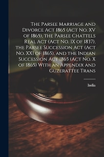 The Parsee Marriage and Divorce Act 1865 (Act No. XV of 1865), the Parsee Chattels Real Act (Act No. IX of 1837), the Parsee Succession Act (Act No. XXI of 1865), and the Indian Succession Act 1865 (Act No. X of 1865) With an Appendix and Guzerattee Trans