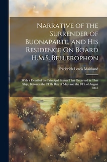 Narrative of the Surrender of Buonaparte, and His Residence On Board H.M.S. Bellerophon: With a Detail of the Principal Events That Occurred in That Ship, Between the 24Th Day of May and the 8Th of August 1815