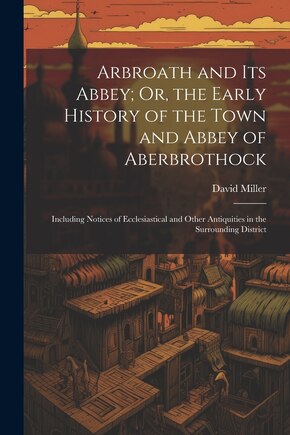 Arbroath and Its Abbey; Or, the Early History of the Town and Abbey of Aberbrothock: Including Notices of Ecclesiastical and Other Antiquities in the Surrounding District