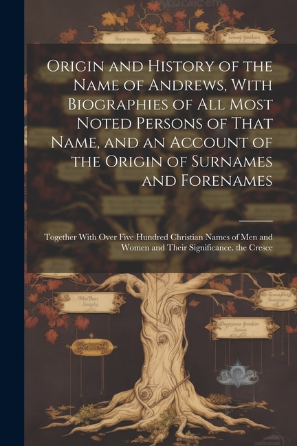 Origin and History of the Name of Andrews, With Biographies of All Most Noted Persons of That Name, and an Account of the Origin of Surnames and Forenames: Together With Over Five Hundred Christian Names of Men and Women and Their Significance. the Cresce