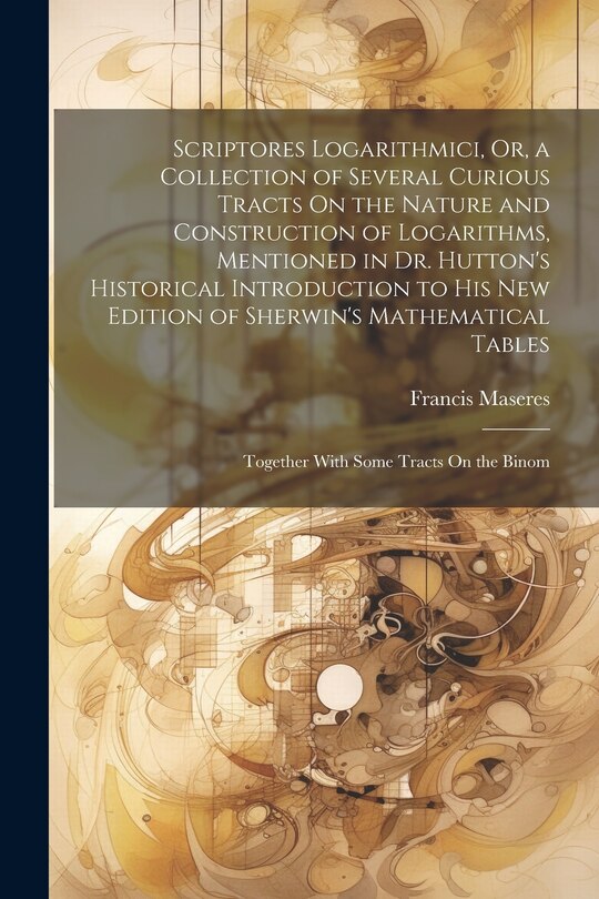 Scriptores Logarithmici, Or, a Collection of Several Curious Tracts On the Nature and Construction of Logarithms, Mentioned in Dr. Hutton's Historical Introduction to His New Edition of Sherwin's Mathematical Tables: Together With Some Tracts On the Binom