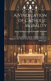 A Vindication of Catholic Morality: Or a Refutation of the Charges Brought Against It by Sismondi in His History of the Italian Republics During the Middle Ages