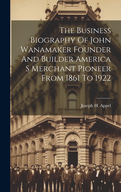 Couverture_The Business Biography Of John Wanamaker Founder And Builder America S Merchant Pioneer From 1861 To 1922