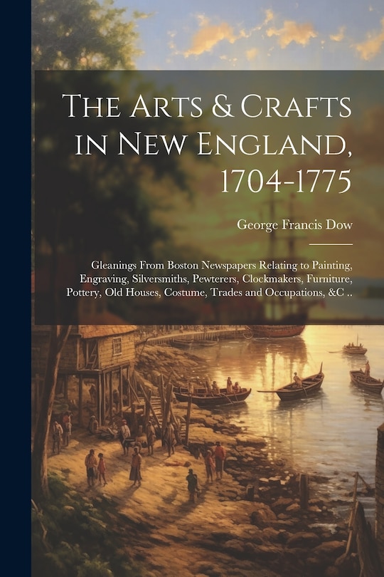 Front cover_The Arts & Crafts in New England, 1704-1775; Gleanings From Boston Newspapers Relating to Painting, Engraving, Silversmiths, Pewterers, Clockmakers, Furniture, Pottery, Old Houses, Costume, Trades and Occupations, &c ..