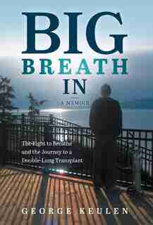 Big Breath In: The Fight To Breathe And The Journey To A Double-lung Transplant by George Keulen