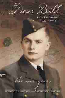 Dear Bill: Letters to Dad 1939 - 1945 The War Years by Wendy Hamilton