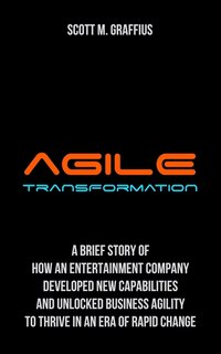 Agile Transformation: A Brief Story of How an Entertainment Company Developed New Capabilities and Unlocked Business Agility to Thrive in an Era of Rapid Change