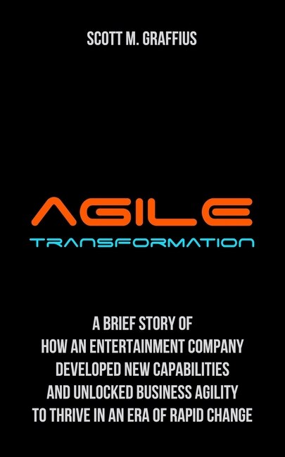Agile Transformation: A Brief Story of How an Entertainment Company Developed New Capabilities and Unlocked Business Agility to Thrive in an Era of Rapid Change