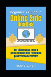 Beginner's Guide To Online Side Hustles: 60+ Simple Ways To Earn Online Fast And Build Repeatable Passive Income Streams