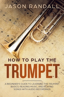 How to Play the Trumpet: A Beginner's Guide to Learning the Trumpet Basics, Reading Music, and Playing Songs with Audio Recordings