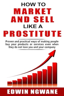 How to Market and Sell Like a Prostitute: Proven and practical ways of making people buy your products or services, even when they do not love you and your company