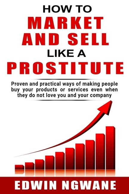 How to Market and Sell Like a Prostitute: Proven and practical ways of making people buy your products or services, even when they do not love you and your company