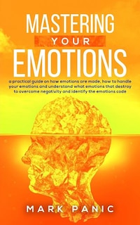 Mastering your emotions: a practical guide on how emotions are made, how to handle your emotions and understand what emotions that destroy to overcome negativity and identify the emotions code