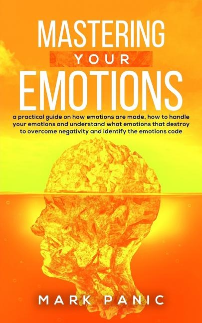 Mastering your emotions: a practical guide on how emotions are made, how to handle your emotions and understand what emotions that destroy to overcome negativity and identify the emotions code