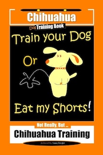 Chihuahua Dog Training Book Train Your Dog Or Eat My Shorts! Not Really, But... Chihuahua Training