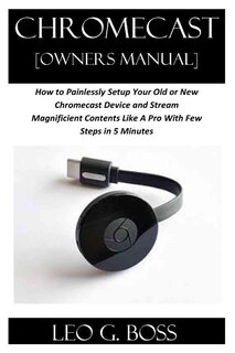 CHROMECAST [Owners Manual]: How to Painlessly Setup Your Old or New Chromecast Device and Stream Magnificent Contents Like A Pro With Few Steps in 5 Minutes