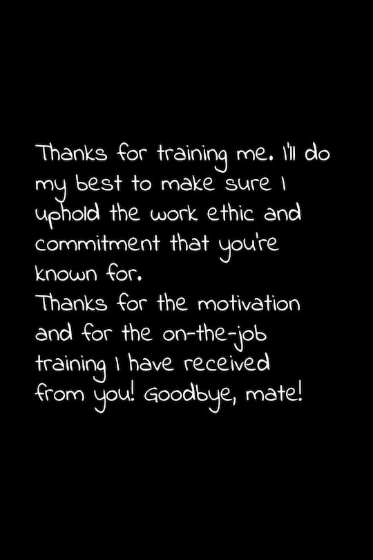 Thanks for training me. I'll do my best to make sure I uphold the work ethic and commitment that you're known for.: Perfect goodbye gift to coworker / going away gift for your co worker, boss, manager, employee.