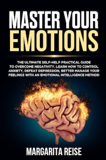 Master Your Emotions: The Ultimate Self-help Practical Guide to Overcome Negativity Learn How to Control Anxiety Defeat Depression and Better Manage Your Feelings With a Emotional Intelligence Method