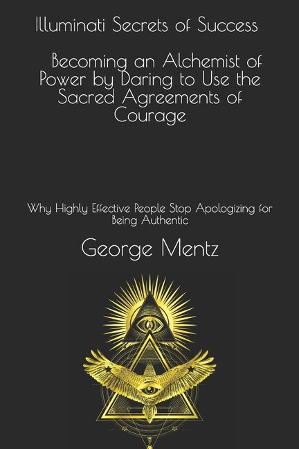 Illuminati Secrets Of Success Becoming An Alchemist Of Power By Daring To Use The Sacred Agreements Of Courage: Why Highly Effective People Stop Apologizing For Being Authentic