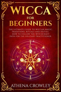 Wicca for Beginners: The Ultimate guide to Wiccan Magic, traditions, rituals and deities. How to follow the Witchcraft Path for the solitary practitioner.