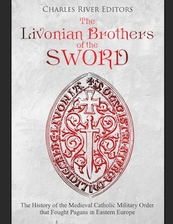 The Livonian Brothers of the Sword: The History of the Medieval Catholic Military Order that Fought Pagans in Eastern Europe