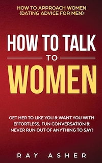 How to Talk to Women: Get Her to Like You & Want You With Effortless, Fun Conversation & Never Run Out of Anything to Say! How to Approach Women (Dating Advice for Men)