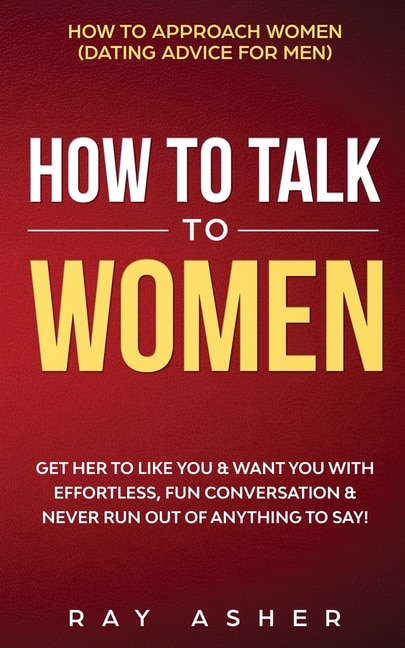 How to Talk to Women: Get Her to Like You & Want You With Effortless, Fun Conversation & Never Run Out of Anything to Say! How to Approach Women (Dating Advice for Men)