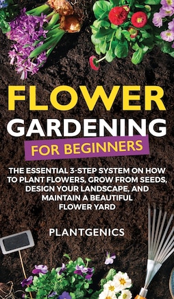 Flower Gardening for Beginners: The Essential 3-Step System on How to Plant Flowers, Grow from Seeds, Design Your Landscape, and Maintain a Beautiful Flower Yard