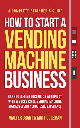 How to Start a Vending Machine Business: Earn Full-Time Income on Autopilot with a Successful Vending Machine Business even if You Got Zero Experience (A Complete Beginner's Guide)