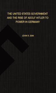 Front cover_The United States Government and the Rise of Adolf Hitler to Power in Germany