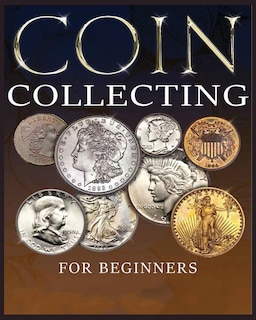 The Ultimate Guide to Coin Collecting: All The Information & Advice You Need for Building a Valuable Collection