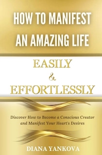 How to Manifest an Amazing Life Easily and Effortlessly: Discover How to Become a Conscious Creator and Manifest Your Heart's Desires