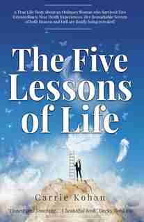 The Five Lessons Of Life: A True Life Story About An Ordinary Woman Who Survived Two Extraordinary Near Death Experiences! Ca by Carrie Kohan