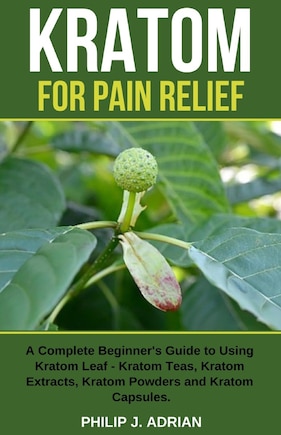 Kratom for Pain Relief: A Complete Beginner's Guide to Using Kratom Leaf - Kratom Teas, Kratom Extracts, Kratom Powders, and Kratom Capsules