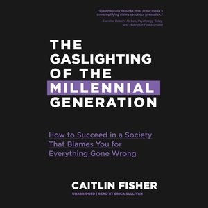 The Gaslighting Of The Millennial Generation: How To Succeed In A Society That Blames You For Everything Gone Wrong