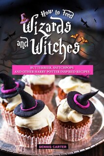 How To Feed Wizards And Witches: Butterbeer, Snitchpops And Other Harry Potter Inspired Recipes