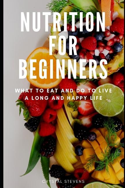 Nutrition for Beginners: What to Eat and Do to Live a Long and Happy Life